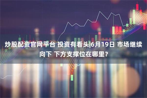 炒股配资官网平台 投资有看头|6月19日 市场继续向下 下方支撑位在哪里？