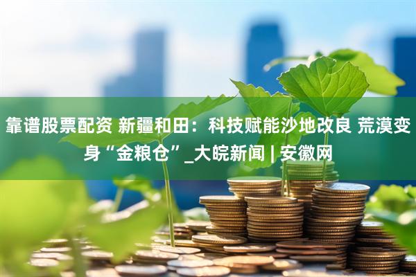 靠谱股票配资 新疆和田：科技赋能沙地改良 荒漠变身“金粮仓”_大皖新闻 | 安徽网