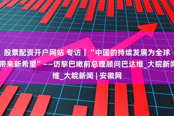股票配资开户网站 专访｜“中国的持续发展为全球南方国家带来新希望”——访黎巴嫩前总理顾问巴达维_大皖新闻 | 安徽网