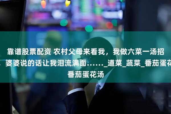 靠谱股票配资 农村父母来看我，我做六菜一汤招待，婆婆说的话让我泪流满面……_道菜_蔬菜_番茄蛋花汤