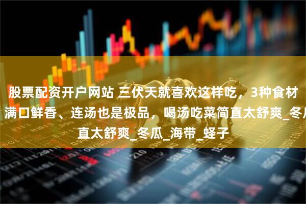 股票配资开户网站 三伏天就喜欢这样吃，3种食材焖一焖就好，满口鲜香、连汤也是极品，喝汤吃菜简直太舒爽_冬瓜_海带_蛏子