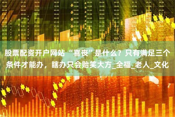 股票配资开户网站 “喜丧”是什么？只有满足三个条件才能办，瞎办只会贻笑大方_全福_老人_文化