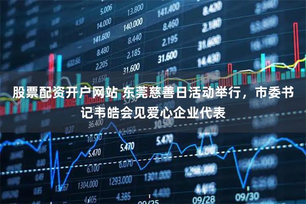 股票配资开户网站 东莞慈善日活动举行，市委书记韦皓会见爱心企业代表