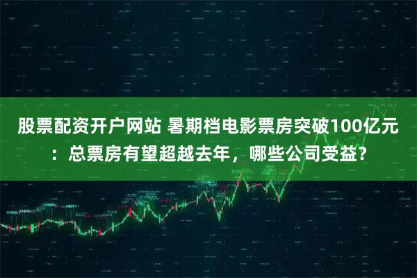 股票配资开户网站 暑期档电影票房突破100亿元：总票房有望超越去年，哪些公司受益？