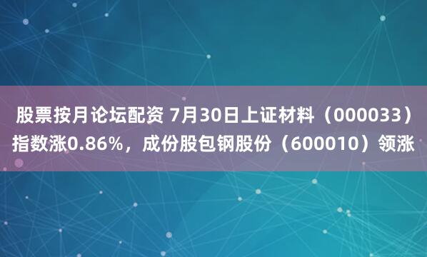 股票按月论坛配资 7月30日上证材料（000033）指数涨0.86%，成份股包钢股份（600010）领涨