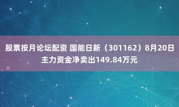 股票按月论坛配资 国能日新（301162）8月20日主力资金净卖出149.84万元