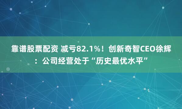 靠谱股票配资 减亏82.1%！创新奇智CEO徐辉：公司经营处于“历史最优水平”