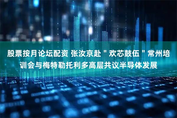 股票按月论坛配资 张汝京赴＂欢芯鼓伍＂常州培训会与梅特勒托利多高层共议半导体发展