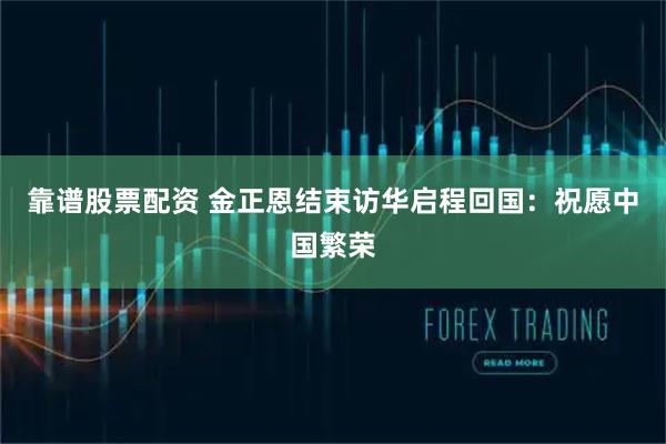 靠谱股票配资 金正恩结束访华启程回国：祝愿中国繁荣