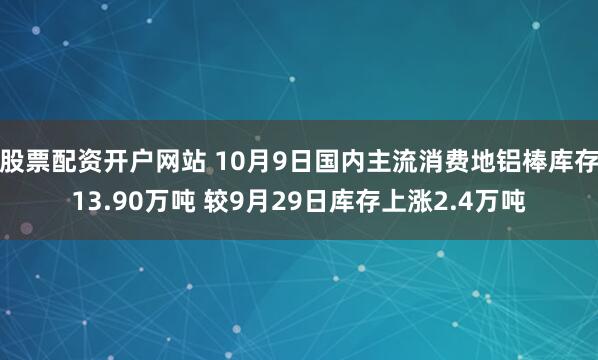 股票配资开户网站 10月9日国内主流消费地铝棒库存13.90万吨 较9月29日库存上涨2.4万吨