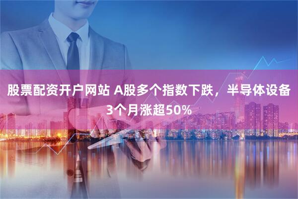 股票配资开户网站 A股多个指数下跌，半导体设备3个月涨超50%