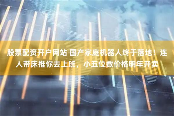 股票配资开户网站 国产家庭机器人终于落地！连人带床推你去上班，小五位数价格明年开卖