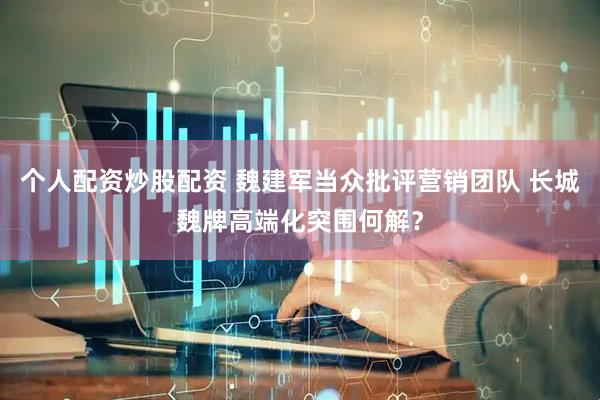 个人配资炒股配资 魏建军当众批评营销团队 长城魏牌高端化突围何解？