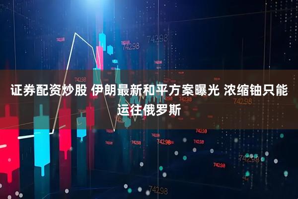 证券配资炒股 伊朗最新和平方案曝光 浓缩铀只能运往俄罗斯