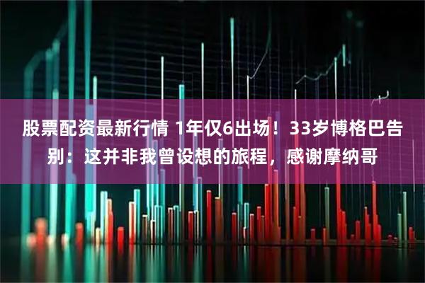 股票配资最新行情 1年仅6出场！33岁博格巴告别：这并非我曾设想的旅程，感谢摩纳哥