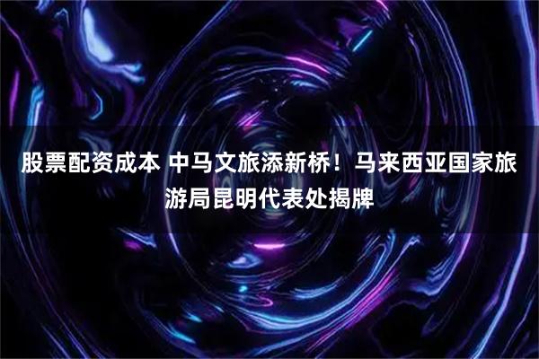 股票配资成本 中马文旅添新桥！马来西亚国家旅游局昆明代表处揭牌