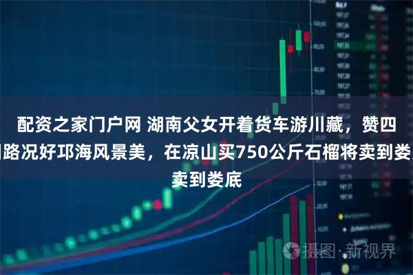 配资之家门户网 湖南父女开着货车游川藏，赞四川路况好邛海风景美，在凉山买750公斤石榴将卖到娄底