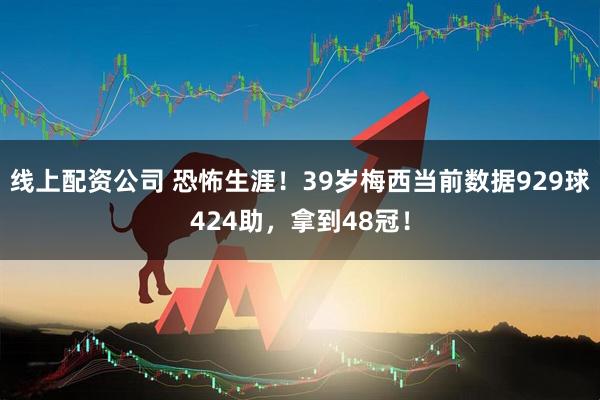 线上配资公司 恐怖生涯！39岁梅西当前数据929球424助，拿到48冠！