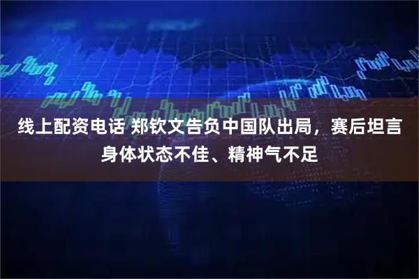 线上配资电话 郑钦文告负中国队出局，赛后坦言身体状态不佳、精神气不足
